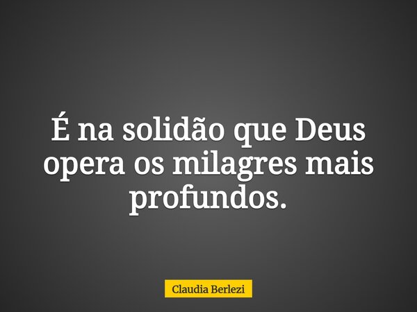É na solidão que Deus opera os milagres mais profundos.... Frase de Claudia Berlezi.