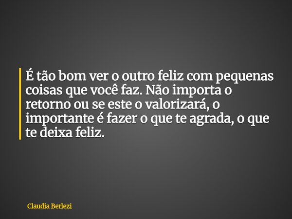 É tão bom ver o outro feliz com pequenas coisas que você faz. Não importa o retorno ou se este o valorizará, o importante é fazer o que te agrada, o que te deix... Frase de Claudia Berlezi.