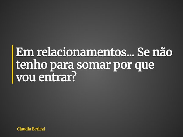 Em relacionamentos... Se não tenho para somar por que vou entrar?... Frase de Claudia Berlezi.