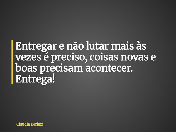 Entregar e não lutar mais às vezes é preciso, coisas novas e boas precisam acontecer. Entrega!... Frase de Claudia Berlezi.