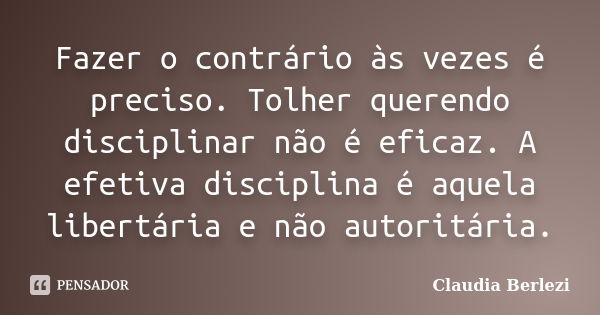 Fazer o contrário às vezes é preciso. Tolher querendo disciplinar não é eficaz. A efetiva disciplina é aquela libertária e não autoritária.... Frase de Claudia Berlezi.