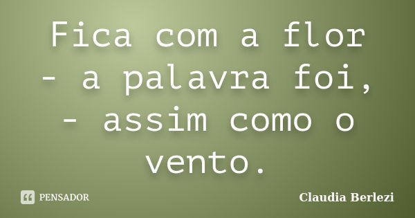 Fica com a flor - a palavra foi, - assim como o vento.... Frase de Claudia Berlezi.