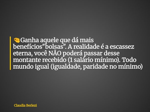đ€Ganha aquele que dĂĄ mais benefĂcios "bolsas". A realidade Ă© a escassez eterna, vocĂȘ NĂO poderĂĄ passar desse montante recebido (1 salĂĄrio mĂnimo). Tod... Frase de Claudia Berlezi.
