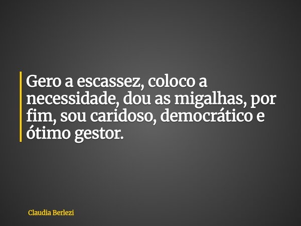 Gero a escassez, coloco a necessidade, dou as migalhas, por fim, sou caridoso, democrático e ótimo gestor.... Frase de Claudia Berlezi.