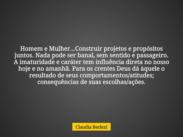 Homem e Mulher...Construir projetos e propósitos juntos. Nada pode ser banal, sem sentido e passageiro. A imaturidade e caráter tem influência direta no nosso h... Frase de Claudia Berlezi.