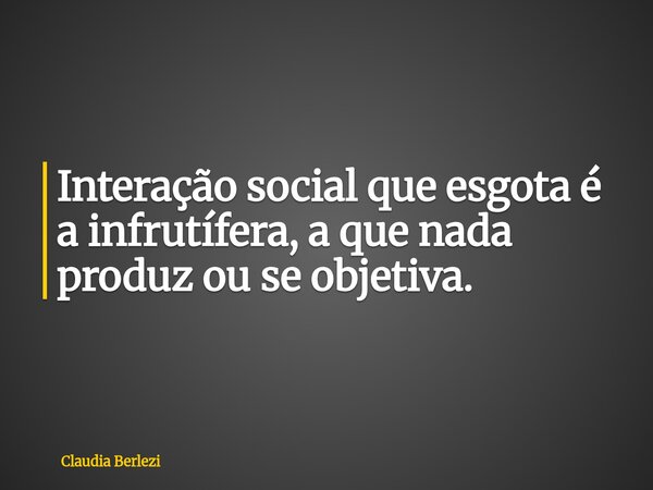 Interação social que esgota é a infrutífera, a que nada produz ou se objetiva.... Frase de Claudia Berlezi.