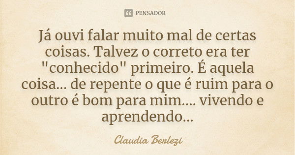 Já ouvi falar muito mal de certas coisas. Talvez o correto era ter "conhecido" primeiro. É aquela coisa... de repente o que é ruim para o outro é bom ... Frase de Claudia Berlezi.