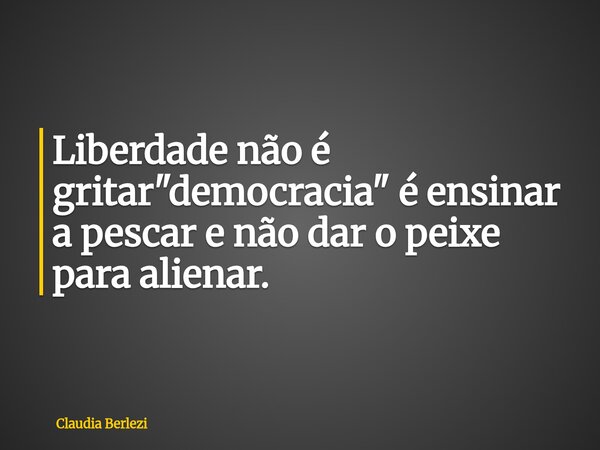 Liberdade não é gritar "democracia" é ensinar a pescar e não dar o peixe para alienar.... Frase de Claudia Berlezi.