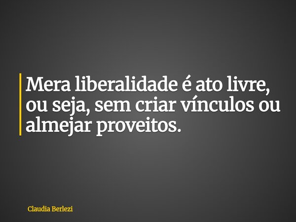 Mera liberalidade é ato livre, ou seja, sem criar vínculos ou almejar proveitos.... Frase de Claudia Berlezi.