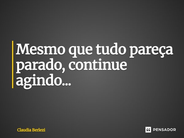 Mesmo que tudo pareça parado, continue agindo...... Frase de Claudia Berlezi.