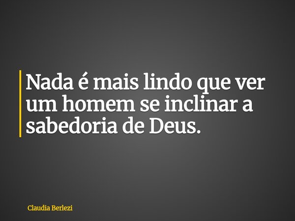 Nada é mais lindo que ver um homem se inclinar a sabedoria de Deus.... Frase de Claudia Berlezi.