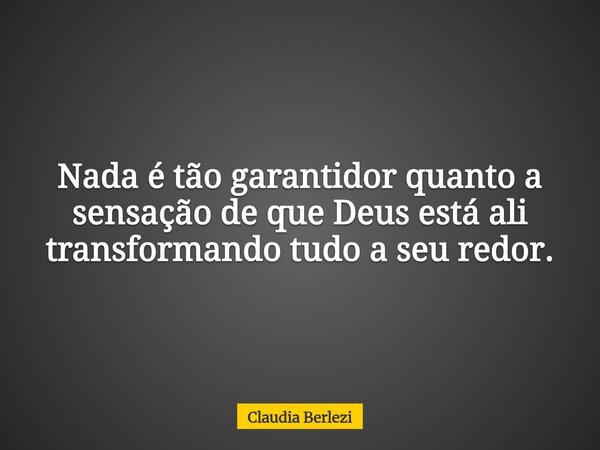 Nada é tão garantidor quanto a sensação de que Deus está ali transformando tudo a seu redor.... Frase de Claudia Berlezi.