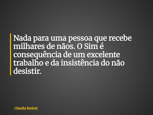 Nada para uma pessoa que recebe milhares de nãos. O Sim é consequência de um excelente trabalho e da insistência do não desistir.... Frase de Claudia Berlezi.