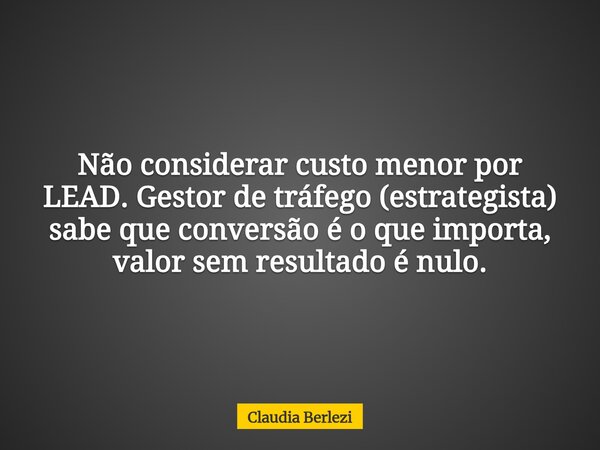 Não considerar custo menor por LEAD. Gestor de tráfego (estrategista) sabe que conversão é o que importa, valor sem resultado é nulo.... Frase de Claudia Berlezi.