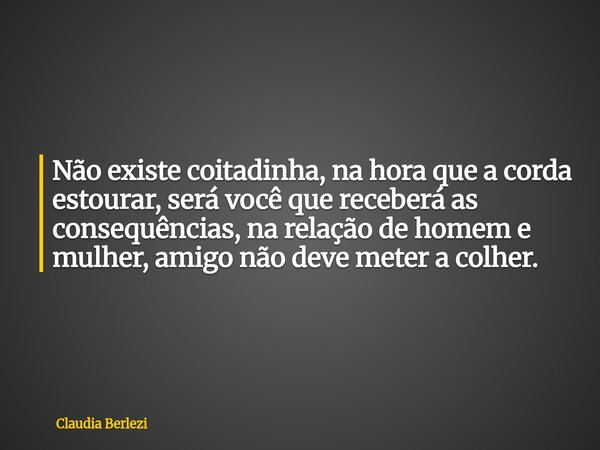 Não existe coitadinha, na hora que a corda estourar, será você que receberá as consequências, na relação de homem e mulher, amigo não deve meter a colher.... Frase de Claudia Berlezi.