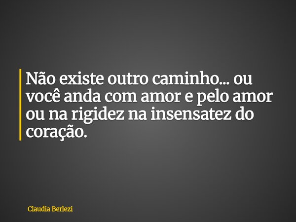 Não existe outro caminho... ou você anda com amor e pelo amor ou na rigidez na insensatez do coração.... Frase de Claudia Berlezi.