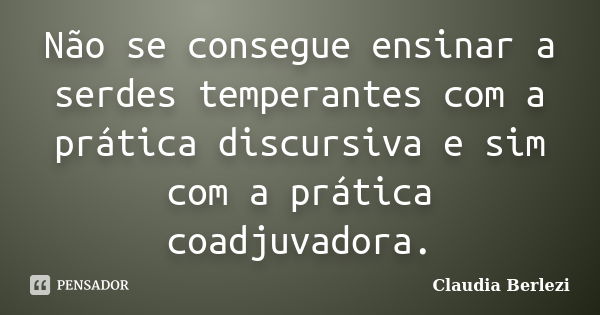 Não se consegue ensinar a serdes temperantes com a prática discursiva e sim com a prática coadjuvadora.... Frase de Claudia Berlezi.