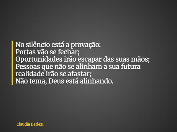 No silêncio está a provação: Portas vão se fechar; Oportunidades irão escapar das suas mãos; Pessoas que não se alinham a sua futura realidade irão se afastar; ... Frase de Claudia Berlezi.