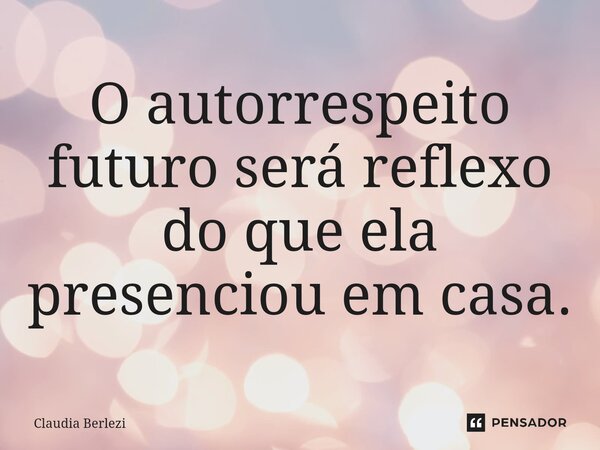 O autorrespeito futuro será reflexo do que ela presenciou em casa.... Frase de Claudia Berlezi.