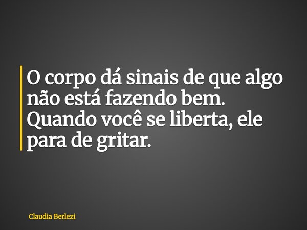 O corpo dá sinais de que algo não está fazendo bem. Quando você se liberta, ele para de gritar.... Frase de Claudia Berlezi.