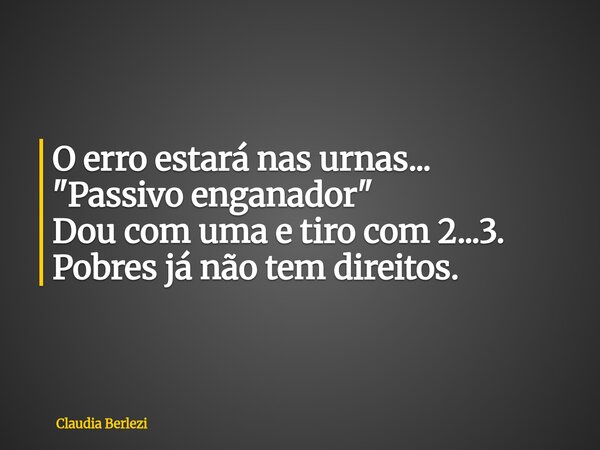 O erro estará nas urnas... "Passivo enganador" Dou com uma e tiro com 2...3. Pobres já não tem direitos.... Frase de Claudia Berlezi.