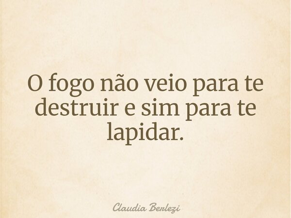 O fogo não veio para te destruir e sim para te lapidar.... Frase de Claudia Berlezi.