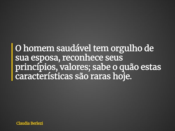 O homem saudável tem orgulho de sua esposa, reconhece seus princípios, valores; sabe o quão estas características são raras hoje.... Frase de Claudia Berlezi.