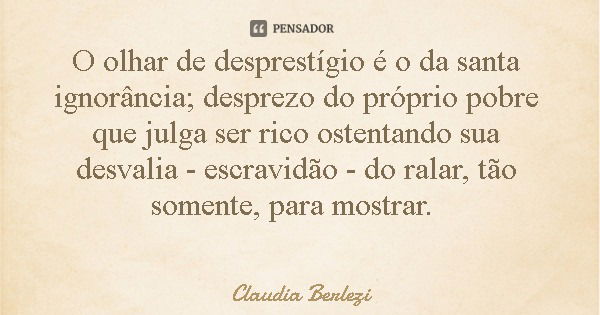 O olhar de desprestígio é o da santa ignorância; desprezo do próprio pobre que julga ser rico ostentando sua desvalia - escravidão - do ralar, tão somente, para... Frase de Claudia Berlezi.