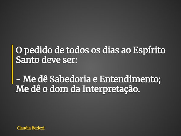 O pedido de todos os dias ao Espírito Santo deve ser: - Me dê Sabedoria e Entendimento; Me dê o dom da Interpretação.... Frase de Claudia Berlezi.