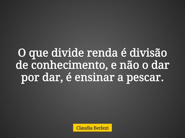 O que divide renda é divisão de conhecimento, e não o dar por dar, é ensinar a pescar.... Frase de Claudia Berlezi.