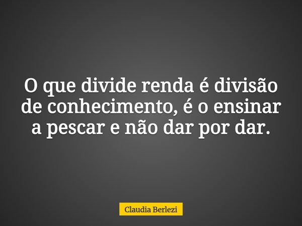 O que divide renda é divisão de conhecimento, é o ensinar a pescar e não dar por dar.... Frase de Claudia Berlezi.