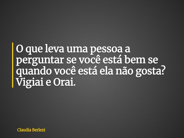 O que leva uma pessoa a perguntar se você está bem se quando você está ela não gosta? Vigiai e Orai.... Frase de Claudia Berlezi.