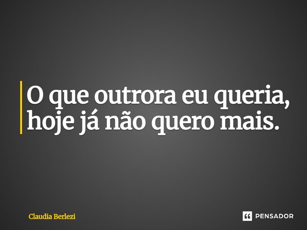 O que outrora eu queria, hoje já não quero mais.... Frase de Claudia Berlezi.