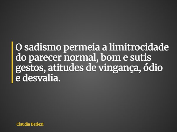 O sadismo permeia a limitrocidade do parecer normal, bom e sutis gestos, atitudes de vingança, ódio e desvalia.... Frase de Claudia Berlezi.