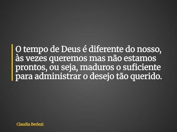 O tempo de Deus é diferente do nosso, às vezes queremos mas não estamos prontos, ou seja, maduros o suficiente para administrar o desejo tão querido.... Frase de Claudia Berlezi.