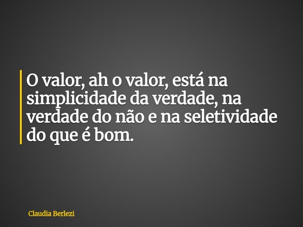 O valor, ah o valor, está na simplicidade da verdade, na verdade do não e na seletividade do que é bom.... Frase de Claudia Berlezi.