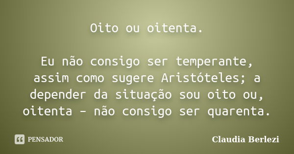 Oito ou oitenta. Eu não consigo ser temperante, assim como sugere Aristóteles; a depender da situação sou oito ou, oitenta – não consigo ser quarenta.... Frase de Claudia Berlezi.