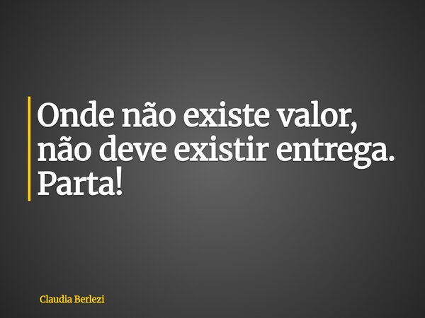 Onde não existe valor, não deve existir entrega. Parta!... Frase de Claudia Berlezi.