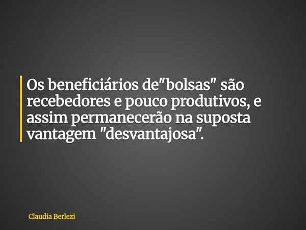 Os beneficiários de "bolsas" são recebedores e pouco produtivos, e assim permanecerão na suposta vantagem "desvantajosa".... Frase de Claudia Berlezi.