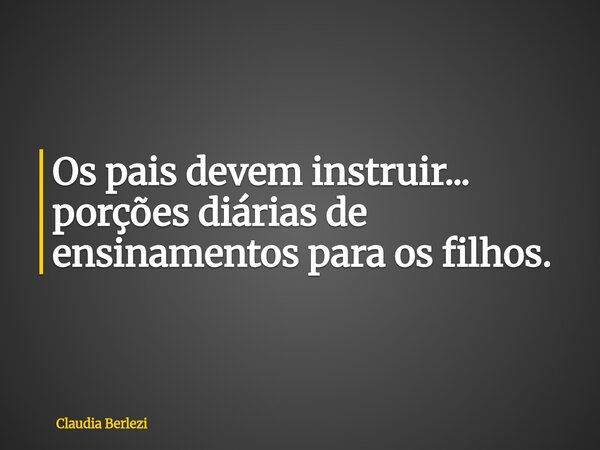 Os pais devem instruir... porções diárias de ensinamentos para os filhos.... Frase de Claudia Berlezi.