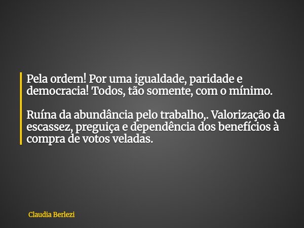 Pela ordem! Por uma igualdade, paridade e democracia! Todos, tão somente, com o mínimo. Ruína da abundância pelo trabalho,. Valorização da escassez, preguiça e ... Frase de Claudia Berlezi.
