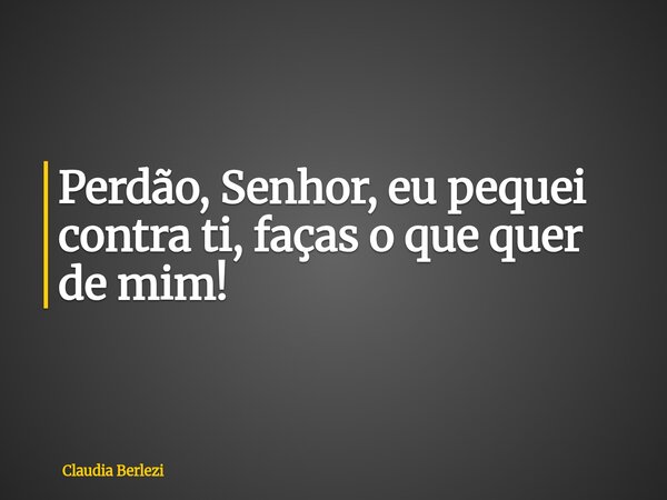 Perdão, Senhor, eu pequei contra ti, faças o que quer de mim!... Frase de Claudia Berlezi.