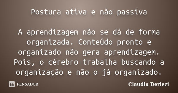 Postura ativa e não passiva A aprendizagem não se dá de forma organizada. Conteúdo pronto e organizado não gera aprendizagem. Pois, o cérebro trabalha buscando ... Frase de Claudia Berlezi.