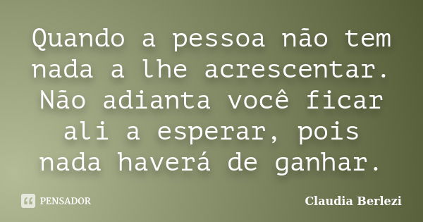 Quando a pessoa não tem nada a lhe acrescentar. Não adianta você ficar ali a esperar, pois nada haverá de ganhar.... Frase de Claudia Berlezi.