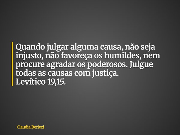 Quando julgar alguma causa, não seja injusto, não favoreça os humildes, nem procure agradar os poderosos. Julgue todas as causas com justiça. Levítico 19,15.... Frase de Claudia Berlezi.