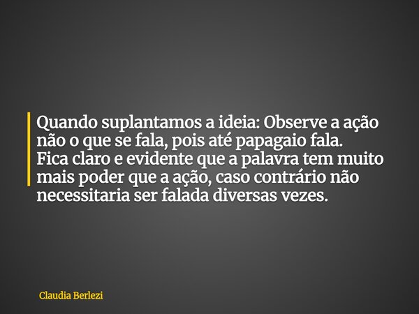 Quando suplantamos a ideia: Observe a ação não o que se fala, pois até papagaio fala. Fica claro e evidente que a palavra tem muito mais poder que a ação, caso ... Frase de Claudia Berlezi.