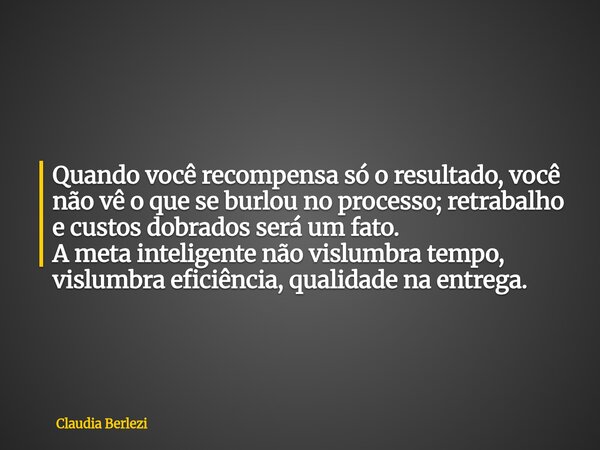 Quando você recompensa só o resultado, você não vê o que se burlou no processo; retrabalho e custos dobrados será um fato. A meta inteligente não vislumbra temp... Frase de Claudia Berlezi.