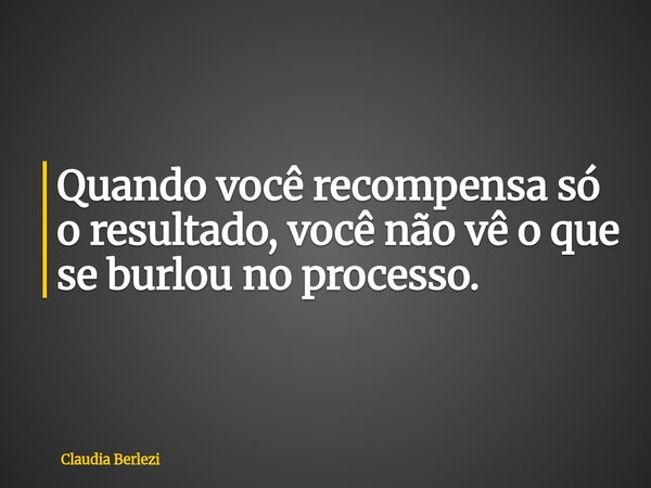 Quando você recompensa só o resultado, você não vê o que se burlou no processo.... Frase de Claudia Berlezi.