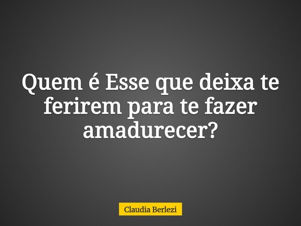 Quem é Esse que deixa te ferirem para te fazer amadurecer?... Frase de Claudia Berlezi.