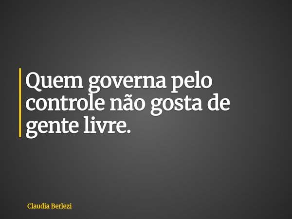 Quem governa pelo controle não gosta de gente livre.... Frase de Claudia Berlezi.